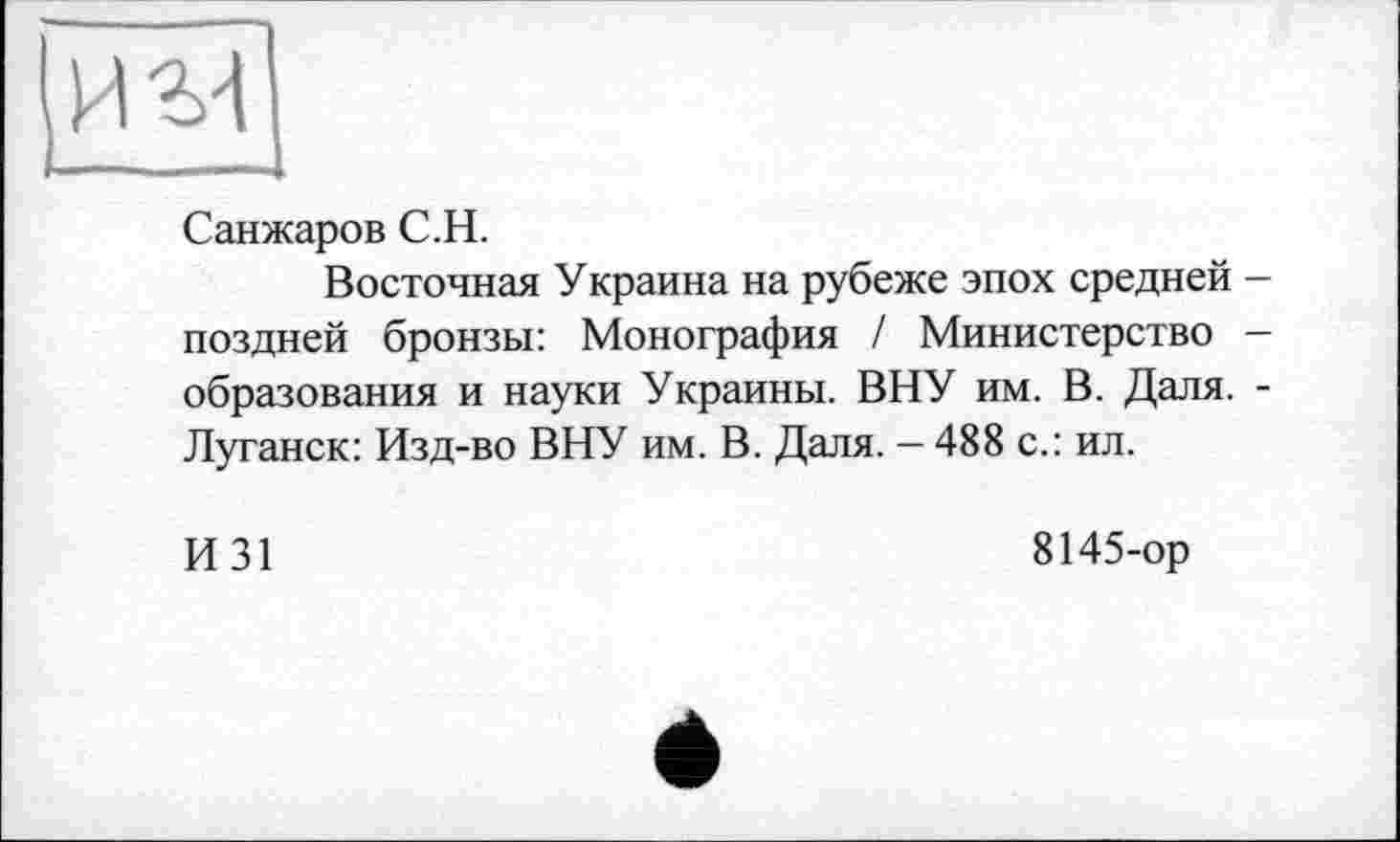 ﻿
Санжаров С.Н.
Восточная Украина на рубеже эпох средней -поздней бронзы: Монография / Министерство — образования и науки Украины. ВНУ им. В. Даля. -Луганск: Изд-во ВНУ им. В. Даля. - 488 с.: ил.
И31
8145-ор